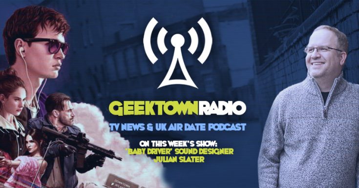 Geektown Radio 140: 'Baby Driver' Sound Designer Julian Slater, UK TV News & UK TV Air Dates!